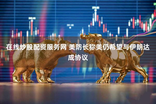 在线炒股配资服务网 美防长称美仍希望与伊朗达成协议