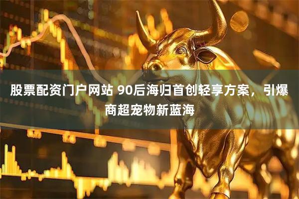股票配资门户网站 90后海归首创轻享方案，引爆商超宠物新蓝海