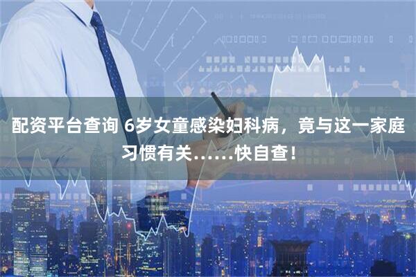 配资平台查询 6岁女童感染妇科病，竟与这一家庭习惯有关……快自查！