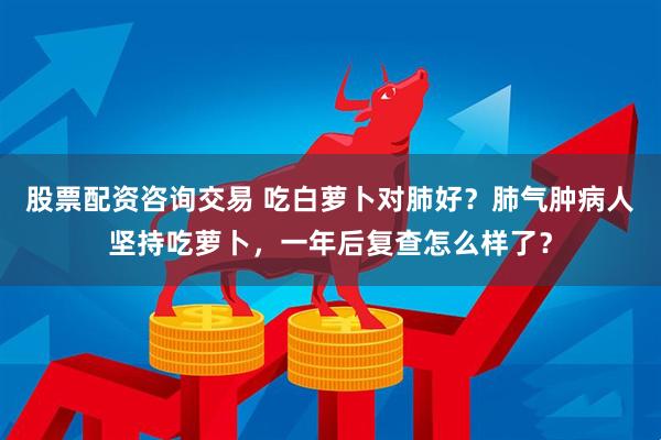股票配资咨询交易 吃白萝卜对肺好？肺气肿病人坚持吃萝卜，一年后复查怎么样了？