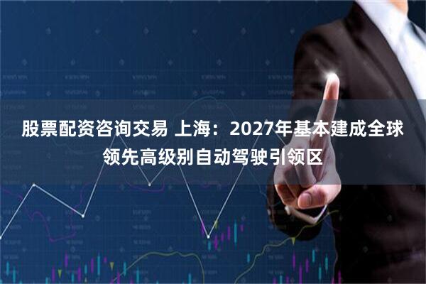 股票配资咨询交易 上海：2027年基本建成全球领先高级别自动驾驶引领区