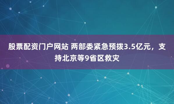 股票配资门户网站 两部委紧急预拨3.5亿元，支持北京等9省区救灾