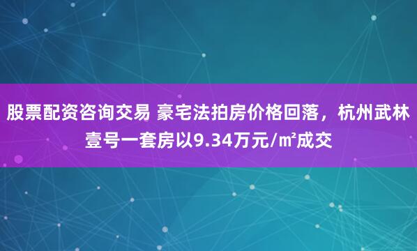 股票配资咨询交易 豪宅法拍房价格回落，杭州武林壹号一套房以9.34万元/㎡成交
