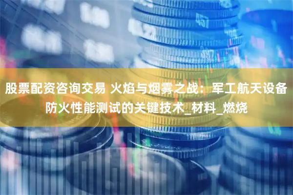 股票配资咨询交易 火焰与烟雾之战：军工航天设备防火性能测试的关键技术_材料_燃烧