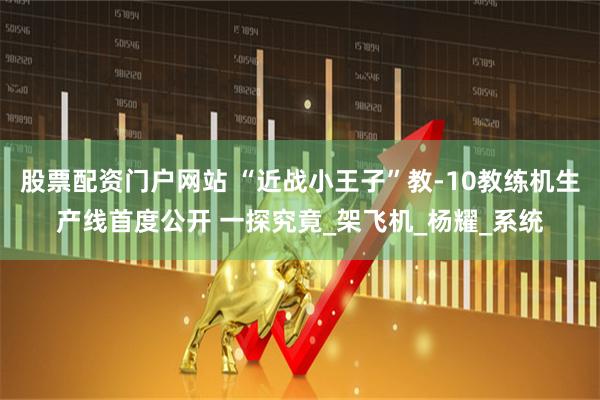 股票配资门户网站 “近战小王子”教-10教练机生产线首度公开 一探究竟_架飞机_杨耀_系统