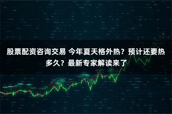 股票配资咨询交易 今年夏天格外热？预计还要热多久？最新专家解读来了