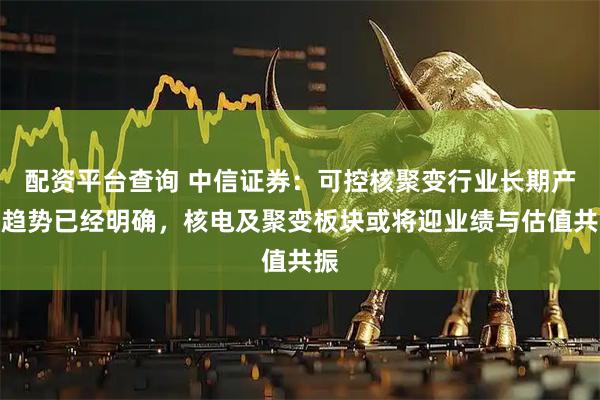 配资平台查询 中信证券：可控核聚变行业长期产业趋势已经明确，核电及聚变板块或将迎业绩与估值共振