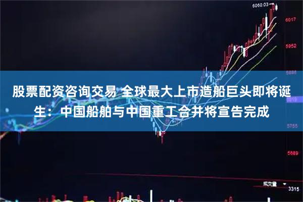 股票配资咨询交易 全球最大上市造船巨头即将诞生：中国船舶与中国重工合并将宣告完成