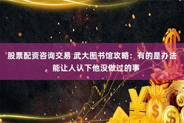 股票配资咨询交易 武大图书馆攻略：有的是办法，能让人认下他没做过的事