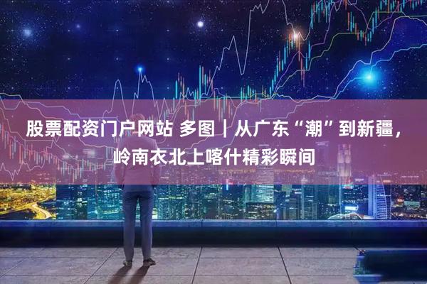 股票配资门户网站 多图｜从广东“潮”到新疆，岭南衣北上喀什精彩瞬间