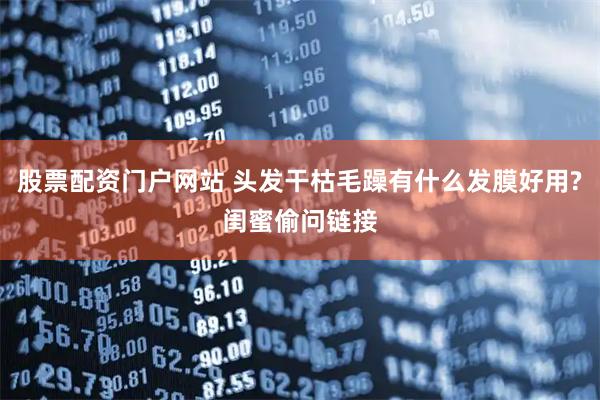 股票配资门户网站 头发干枯毛躁有什么发膜好用?闺蜜偷问链接