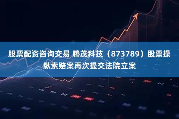 股票配资咨询交易 腾茂科技（873789）股票操纵索赔案再次提交法院立案