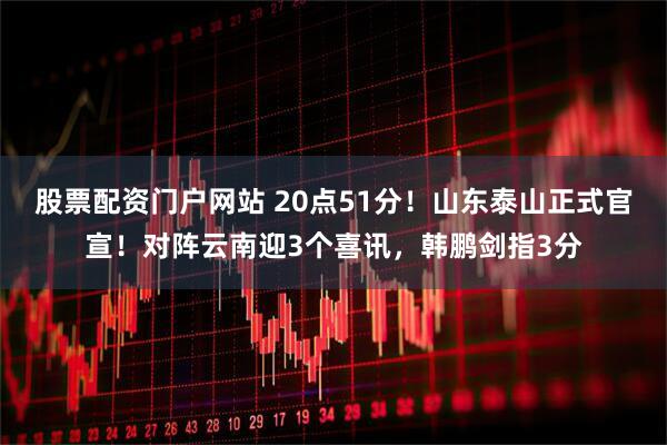 股票配资门户网站 20点51分！山东泰山正式官宣！对阵云南迎3个喜讯，韩鹏剑指3分