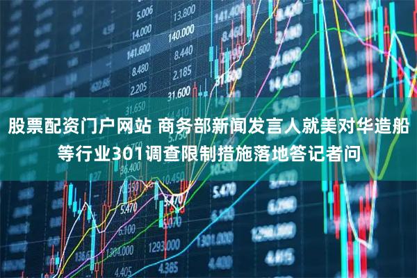 股票配资门户网站 商务部新闻发言人就美对华造船等行业301调查限制措施落地答记者问